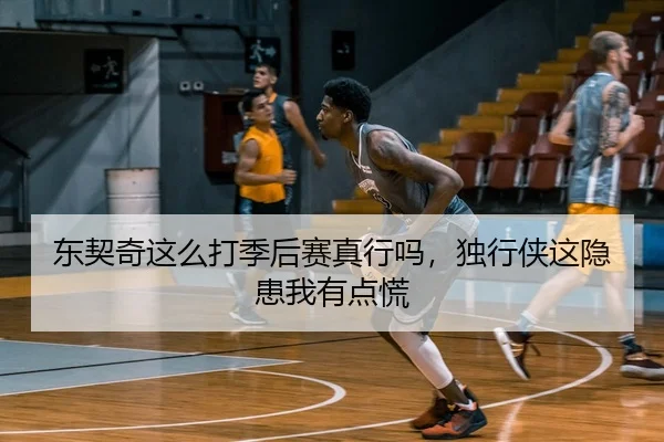 东契奇这么打季后赛真行吗，独行侠这隐患我有点慌（leyu）