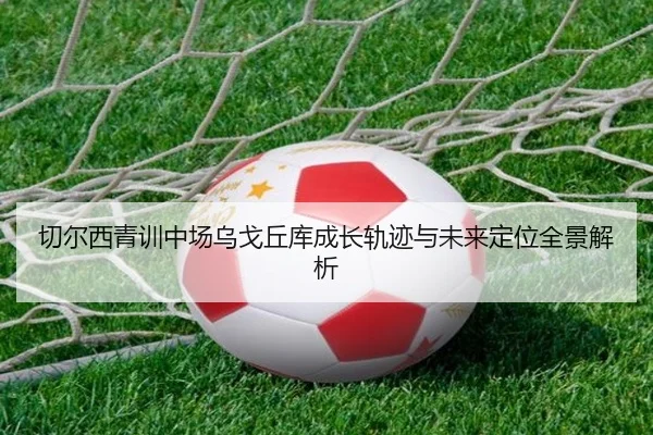 切尔西青训中场乌戈丘库成长轨迹与未来定位全景解析 | leyu