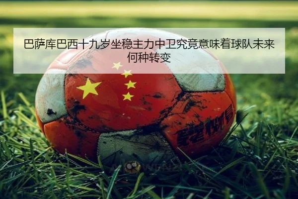 巴萨库巴西十九岁坐稳主力中卫究竟意味着球队未来何种转变 | leyu