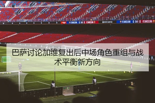 巴萨讨论加维复出后中场角色重组与战术平衡新方向 | leyu