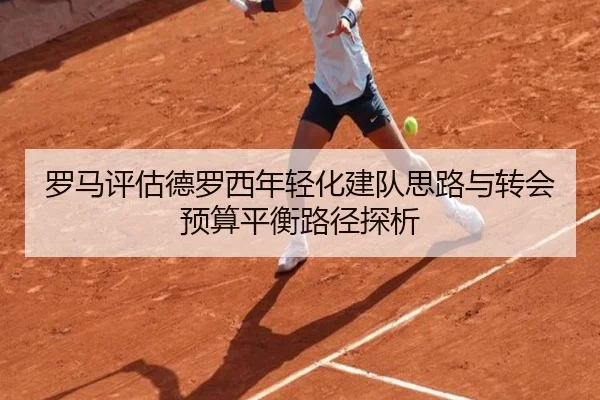罗马评估德罗西年轻化建队思路与转会预算平衡路径探析（leyu）