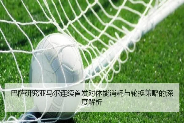 巴萨研究亚马尔连续首发对体能消耗与轮换策略的深度解析