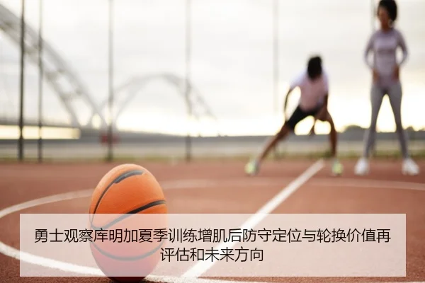 勇士观察库明加夏季训练增肌后防守定位与轮换价值再评估和未来方向