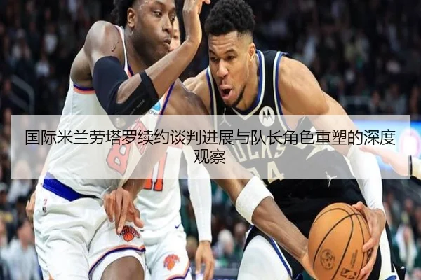 国际米兰劳塔罗续约谈判进展与队长角色重塑的深度观察 | leyu