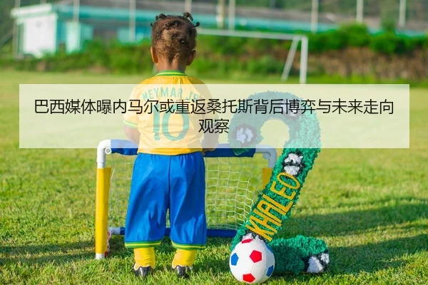 巴西媒体曝内马尔或重返桑托斯背后博弈与未来走向观察 | leyu